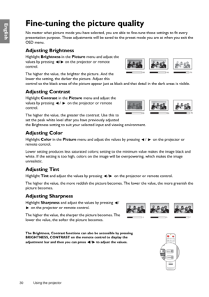 Page 3030 Using the projector  
EnglishFine-tuning the picture quality
No matter what picture mode you have selected, you are able to fine-tune those settings to fit every 
presentation purpose. Those adjustments will be saved to the preset mode you are at when you exit the 
OSD menu.
Adjusting Brightness
Highlight Brightness in the Picture menu and adjust the 
values by pressing  /  on the projector or remote 
control.
The higher the value, the brighter the picture. And the 
lower the setting, the darker the...