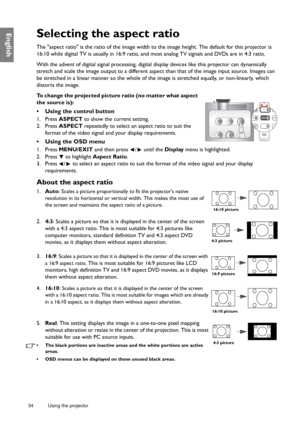 Page 3434 Using the projector  
EnglishSelecting the aspect ratio
The aspect ratio is the ratio of the image width to the image height. The default for this projector is 
16:10 while digital TV is usually in 16:9 ratio, and most analog TV signals and DVDs are in 4:3 ratio.
With the advent of digital signal processing, digital display devices like this projector can dynamically 
stretch and scale the image output to a different aspect than that of the image input source. Images can 
be stretched in a linear...