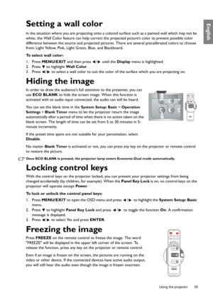 Page 35  35
  Using the projector
EnglishSetting a wall color
In the situation where you are projecting onto a colored surface such as a painted wall which may not be 
white, the Wall Color feature can help correct the projected picture’s color to prevent possible color 
difference between the source and projected pictures. There are several precalibrated colors to choose 
from: Light Yellow, Pink, Light Green, Blue, and Blackboard.
To select wall color:
1. Press MENU/EXIT and then press  /  until the Display...