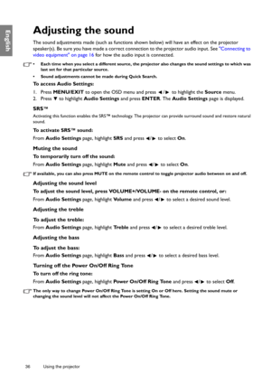 Page 3636 Using the projector  
EnglishAdjusting the sound
The sound adjustments made (such as functions shown below) will have an effect on the projector 
speaker(s). Be sure you have made a correct connection to the projector audio input. See Connecting to 
video equipment on page 16 for how the audio input is connected.
•  Each time when you select a different source, the projector also changes the sound settings to which was 
last set for that particular source. 
•  Sound adjustments cannot be made during...