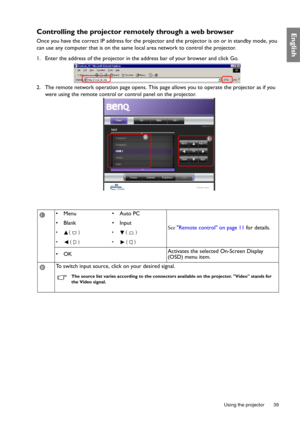 Page 39  39
  Using the projector
EnglishControlling the projector re motely through a web browser
Once you have the correct IP address for the projecto r and the projector is on or in standby mode, you 
can use any computer that is on the same local area network to control the projector.
1. Enter the address of the projector in the address bar of your browser and click Go.
2. The remote network operation page opens. This pa ge allows you to operate the projector as if you 
were using the remote control or...