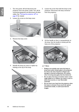 Page 6060 Additional information  
English1. Turn the power off and disconnect the 
projector from the power outlet. Turn off all 
connected equipment and disconnect all other 
cables. See Turning the projector off on 
page 43 for details.
2. Loosen the screw on the lamp cover.
3. Remove the lamp cover. 
4. Identify the lamp you want to replace by 
looking at the top of the lamp.5. Loosen the screw that hold the lamp to the 
projector. Disconnect the lamp connector 
from the projector.
6. Lift the handle so...