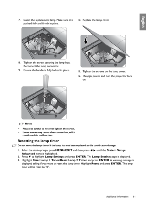 Page 61  61
  Additional information
English
Resetting the lamp timer
Do not reset the lamp timer if the lamp has not been replaced as this could cause damage.
1. After the start-up logo, press MENU/EXIT and then press  /  until the System Setup: 
Advanced menu is highlighted.
2. Press   to highlight Lamp Settings and press ENTER. The Lamp Settings page is displayed.
3. Highlight Reset Lamp 1 Timer/Reset Lamp 2 Timer and press ENTER. A warning message is 
displayed asking if you want to reset the lamp timer....