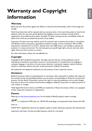 Page 69  69
  Warranty and Copyright information
English
Warranty and Copyright 
information
Wa rr a n t y
BenQ warrants this product against any defects in material and workmanship, under normal usage and 
storage.
Proof of purchase date will be required with any warranty claim. In the event this product is found to be 
defective within the warranty period, BenQ’s only obligation and your exclusive remedy shall be 
replacement of any defective parts (labor included). To obtain warranty service, immediately...