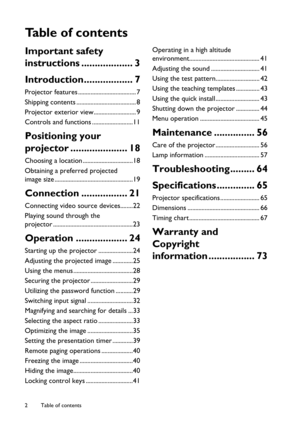 Page 2Table of contents 2
Ta b l e  o f  c o n t e n t s
Important safety 
instructions ................... 3
Introduction.................. 7
Projector features ..................................... 7
Shipping contents ...................................... 8
Projector exterior view........................... 9
Controls and functions ..........................11
Positioning your 
projector ..................... 18
Choosing a location ................................18
Obtaining a preferred projected 
image...