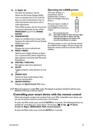 Page 13Introduction13
When the projector is under MHL mode, The keypad on projector should be with the same 
definition of the key on remote control.
Controlling your smart device with the remote control
When the projector projects the contents from your MHL compatible smart device, you 
can use the remote control to control your smart device.
To enter the MHL mode, press and hold AUTO for 3 seconds. The following buttons are 
available for controlling your smart device, Arrow keys ( /▲ Up, /▼ Down, 
◄ Left, ►...