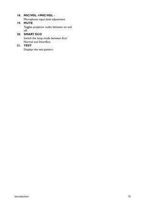 Page 15Introduction15
18. MIC/VOL +/MIC/VOL -
Microphone input level adjustment.
19. MUTE
Toggles projector audio between on and 
off.
20. SMART ECO
Switch the lamp mode between Eco/
Normal and SmartEco.
21. TEST
Displays the test pattern. 