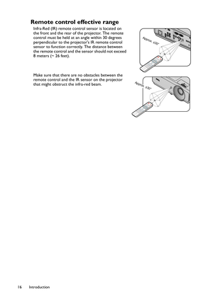 Page 16Introduction 16
Remote control effective range 
Infra-Red (IR) remote control sensor is located on 
the front and the rear of the projector. The remote 
control must be held at an angle within 30 degrees 
perpendicular to the projectors IR remote control 
sensor to function correctly. The distance between 
the remote control and the sensor should not exceed 
8 meters (~ 26 feet). 
Make sure that there are no obstacles between the 
remote control and the IR sensor on the projector 
that might obstruct the...