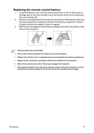 Page 17Introduction17
Replacing the remote control battery
1. To open the battery cover, turn the remote control over to view its back, push on 
the finger grip on the cover and slide it up in the direction of the arrow as illustrated. 
The cover will slide off.
2. Remove any existing batteries (if necessary) and install two AAA batteries observing 
the battery polarities as indicated in the base of the battery compartment. Positive 
(+) goes to positive and negative (-) goes to negative.
3. Refit the cover by...