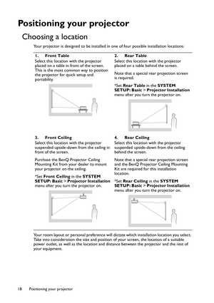 Page 18Positioning your projector 18
Positioning your projector
Choosing a location
Your projector is designed to be installed in one of four possible installation locations: 
Your room layout or personal preference will dictate which installation location you select. 
Take into consideration the size and position of your screen, the location of a suitable 
power outlet, as well as the location and distance between the projector and the rest of 
your equipment.1. Front Table
Select this location with the...