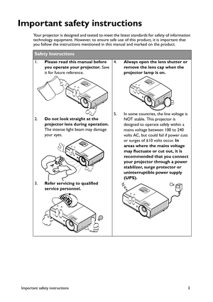 Page 3Important safety instructions 3
Important safety instructions
Your projector is designed and tested to meet the latest standards for safety of information 
technology equipment. However, to ensure safe use of this product, it is important that 
you follow the instructions mentioned in this manual and marked on the product. 
Safety Instructions
1.Please read this manual before 
you operate your projector. Save 
it for future reference. 
2.Do not look straight at the 
projector lens during operation. 
The...