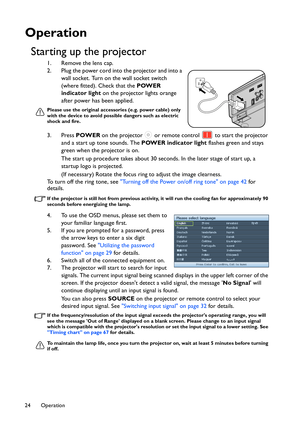 Page 24Operation 24
Operation
Starting up the projector
1. Remove the lens cap.
2. Plug the power cord into the projector and into a 
wall socket. Turn on the wall socket switch 
(where fitted). Check that the POWER 
indicator light on the projector lights orange 
after power has been applied.
Please use the original accessories (e.g. power cable) only 
with the device to avoid possible dangers such as electric 
shock and fire.
3. Press POWER on the projector   or remote control   to start the projector 
and a...