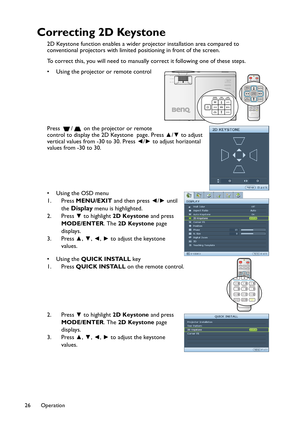 Page 26Operation 26
Correcting 2D Keystone
2D Keystone function enables a wider projector installation area compared to 
conventional projectors with limited positioning in front of the screen.
To correct this, you will need to manually correct it following one of these steps.
• Using the projector or remote control 
Press  /  on the projector or remote 
control to display the 2D Keystone  page. Press ▲/▼ to adjust 
vertical values from -30 to 30. Press ◄/► to adjust horizontal 
values from -30 to 30. 
•Using...