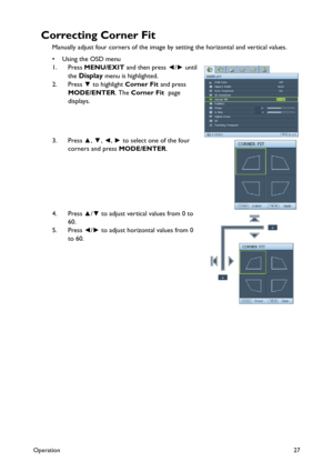 Page 27Operation27
Correcting Corner Fit
Manually adjust four corners of the image by setting the horizontal and vertical values.
•Using the OSD menu
1. Press MENU/EXIT and then press ◄/► until 
the 
Display menu is highlighted. 
2. Press ▼ to highlight Corner Fit and press 
MODE/ENTER. The Corner Fit  page 
displays.
3. Press ▲, ▼, ◄, ► to select one of the four 
corners and press MODE/ENTER. 
4. Press ▲/▼ to adjust vertical values from 0 to 
60. 
5. Press ◄/► to adjust horizontal values from 0 
to 60. 