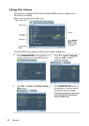 Page 28Operation 28
Using the menus
The projector is equipped with On-Screen Display (OSD) menus for making various 
adjustments and settings.
Below is the overview of the OSD menu.
To use the OSD menus, please set them to your familiar language first.
1. Press MODE/ENTER on the projector or 
remote control to turn the OSD menu on.3. Press ▼ to highlight Language 
and press ◄/► to select a 
preferred language.
2. Use ◄/► to highlight the System Setup: 
Basic menu.4. Press MODE/ENTER twice* on 
the projector or...