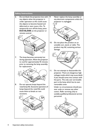 Page 4Important safety instructions 4
Safety Instructions
6. Do not block the projection lens with 
any objects when the projector is 
under operation as this could cause 
the objects to become heated and 
deformed or even cause a fire. To 
temporarily turn off the lamp, press 
ECO BLANK on the projector or 
remote control.
7. The lamp becomes extremely hot 
during operation. Allow the projector 
to cool for approximately 45 minutes 
prior to removing the lamp assembly 
for replacement. 
8. Do not operate...