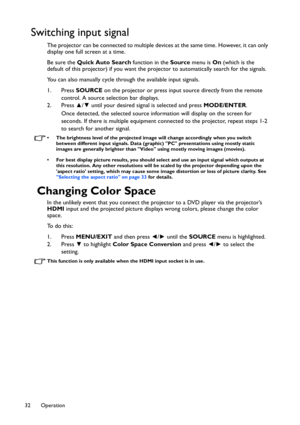 Page 32Operation 32
Switching input signal
The projector can be connected to multiple devices at the same time. However, it can only 
display one full screen at a time. 
Be sure the Quick Auto Search function in the Source menu is On (which is the 
default of this projector) if you want the projector to automatically search for the signals.
You can also manually cycle through the available input signals.
1. Press SOURCE on the projector or press input source directly from the remote 
control. A source selection...