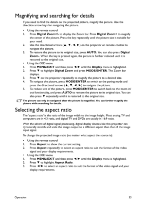 Page 33Operation33
Magnifying and searching for details
If you need to find the details on the projected picture, magnify the picture. Use the 
direction arrow keys for navigating the picture.
• Using the remote control
1. Press Digital Zoom+/- to display the Zoom bar. Press Digital Zoom+ to magnify 
the center of the picture. Press the key repeatedly until the picture size is suitable for 
your need.
2. Use the directional arrows (▲, ▼, ◄, ►) on the projector or remote control to 
navigate the picture.
3. To...