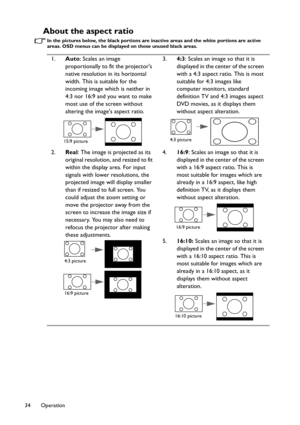 Page 34Operation 34
About the aspect ratio
In the pictures below, the black portions are inactive areas and the white portions are active 
areas. OSD menus can be displayed on those unused black areas.
1.Auto: Scales an image 
proportionally to fit the projectors 
native resolution in its horizontal 
width. This is suitable for the 
incoming image which is neither in 
4:3 nor 16:9 and you want to make 
most use of the screen without 
altering the images aspect ratio.
2.Real: The image is projected as its...