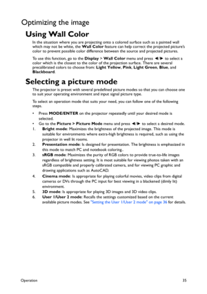 Page 35Operation35
Optimizing the image
Using Wall Color
In the situation where you are projecting onto a colored surface such as a painted wall 
which may not be white, the Wall Color feature can help correct the projected picture’s 
color to prevent possible color difference between the source and projected pictures.
To use this function, go to the Display > Wall Color menu and press ◄/► to select a 
color which is the closest to the color of the projection surface. There are several 
precalibrated colors to...