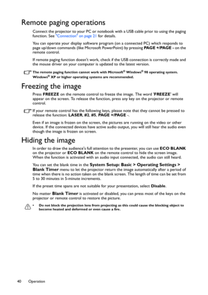 Page 40Operation 40
Remote paging operations
Connect the projector to your PC or notebook with a USB cable prior to using the paging 
function. See Connection on page 21 for details.
You can operate your display software program (on a connected PC) which responds to 
page up/down commands (like Microsoft PowerPoint) by pressing PA G E  + / PA G E  - on the 
remote control.
If remote paging function doesnt work, check if the USB connection is correctly made and 
the mouse driver on your computer is updated to...