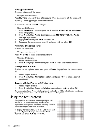 Page 42Operation 42
Muting the sound
To temporarily turn off the sound,
• Using the remote control
Press MUTE to temporarily turn off the sound. While the sound is off, the screen will 
display   in the upper right corner of the screen.
To restore the sound, press MUTE again.
•Using the OSD menu
1. Press MENU/EXIT and then press ◄/► until the System Setup: Advanced 
menu is highlighted.
2. Press ▼ to highlight Audio Settings and press MODE/ENTER. The Audio 
Settings page displays.
3. Highlight Mute and press...