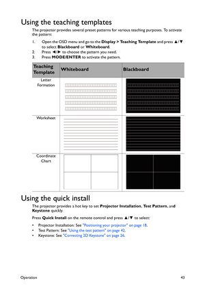 Page 43Operation43
Using the teaching templates
The projector provides several preset patterns for various teaching purposes. To activate 
the pattern:
1. Open the OSD menu and go to the Display > Teaching Template and press ▲/▼ 
to select Blackboard or Whiteboard.
2. Press ◄/► to choose the pattern you need.
3. Press MODE/ENTER to activate the pattern.
Using the quick install
The projector provides a hot key to set Projector Installation, Test Pattern, and 
Keystone quickly.
Press Quick Install on the remote...