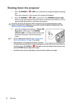 Page 44Operation 44
Shutting down the projector
1. Press  POWER or  OFF and a confirmation message will appear prompting 
you.
If you dont respond in a few seconds, the message will disappear.
2. Press  POWER or  OFF a second time. The POWER indicator light 
flashes orange, the projection lamp shuts down, and the fans will continue to run for 
approximately 90 seconds to cool down the projector.
To protect the lamp, the projector will not respond to any commands during the cooling 
process. To shorten the...