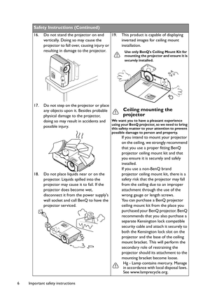 Page 6Important safety instructions 6
Safety Instructions (Continued)
16. Do not stand the projector on end 
vertically. Doing so may cause the 
projector to fall over, causing injury or 
resulting in damage to the projector.
17. Do not step on the projector or place 
any objects upon it. Besides probable 
physical damage to the projector, 
doing so may result in accidents and 
possible injury. 
18. Do not place liquids near or on the 
projector. Liquids spilled into the 
projector may cause it to fail. If the...