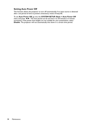 Page 58Maintenance 58
Setting Auto Power Off
This function allows the projector to turn off automatically if no input source is detected 
after a set period of time to prevent unnecessary waste of lamp life.
To  s e t  Auto Power Off, go into the SYSTEM SETUP: Basic > Auto Power Off 
menu and press ◄/►. The time period can be set from 5 to 30 minutes in 5-minute 
increments. If the preset time lengths are not suitable for your presentation, select 
Disable. The projector will not automatically shut down in a...