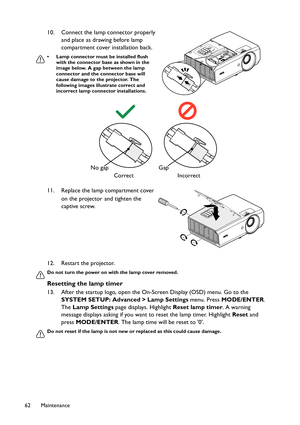 Page 62Maintenance 62
12. Restart the projector.
Do not turn the power on with the lamp cover removed.
Resetting the lamp timer
13. After the startup logo, open the On-Screen Display (OSD) menu. Go to the 
SYSTEM SETUP: Advanced > Lamp Settings menu. Press MODE/ENTER. 
The Lamp Settings page displays. Highlight Reset lamp timer. A warning 
message displays asking if you want to reset the lamp timer. Highlight Reset and 
press MODE/ENTER. The lamp time will be reset to 0.
Do not reset if the lamp is not new or...