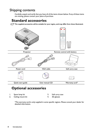 Page 8Introduction 8
Shipping contents
Carefully unpack and verify that you have all of the items shown below. If any of these items 
are missing, please contact your place of purchase.
Standard accessories
The supplied accessories will be suitable for your region, and may differ from those illustrated.
Optional accessories 
*The warranty card is only supplied in some specific regions. Please consult your dealer for 
detailed information.
Projector Remote control with battery
Power cord VGA cable Soft carry...