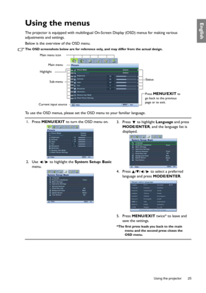 Page 25  25
  Using the projector
EnglishUsing the menus
The projector is equipped with multilingual On -Screen Display (OSD) menus for making various 
adjustments and settings.
Below is the overview of the OSD menu.
The OSD screenshots below are for reference only, and may differ from the actual design.
To use the OSD menus, please set the  OSD menu to your familiar language.
Picture Mode
Reference Mode
Brightness
Contrast
Tint
Sharpness
Rename User Mode
Reset Picture Settings
Picture
3
Video
Cinema
Current...