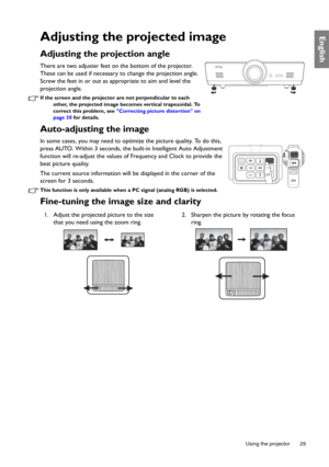 Page 29  29
  Using the projector
EnglishAdjusting the projected image
Adjusting the projection angle 
There are two adjuster feet on the bottom of the projector. 
These can be used if necessary to change the projection angle. 
Screw the feet in or out as appropriate to aim and level the 
projection angle.
If the screen and the projector are not perpendicular to each 
other, the projected image beco mes vertical trapezoidal. To 
correct this problem, see  Correcting picture distortion on 
page 30  for details....