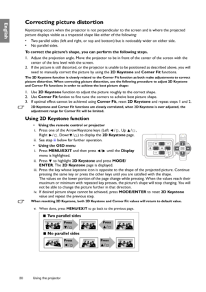 Page 3030 Using the projector  
EnglishCorrecting picture distortion
Keystoning occurs when the projector is not perpen
dicular to the screen and is where the projected 
picture displays visible as a trapezoid shape like either of the following:
•  Two parallel sides (left and right, or top and bottom) but is noticeably wider on either side.
•  No parallel sides.
To correct the picture’s shape, you can perform the following steps.
1. Adjust the projection angle. Move the projector to  be in front of the center...