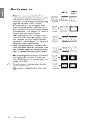 Page 4040 Using the projector  
EnglishAbout the aspect ratio
1.
Auto : Scales a picture proportionally to fit the 
projectors native resolution in its horizontal or vertical 
width. This makes the most use of the screen and 
maintains the aspect ratio of a picture
 when projecting 
images that are neither 4:3 nor 16:10 ratio. 
2. 4:3: Scales a picture so that it is displayed in the 
center of the screen with a  4:3 aspect ratio. This is 
most suitable for 4:3 pictures like computer monitors, 
standard...