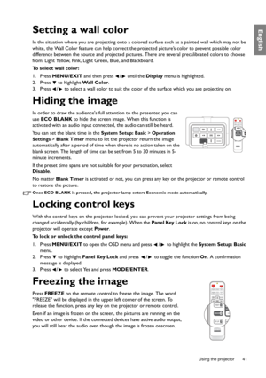 Page 41  41
  Using the projector
EnglishSetting a wall color
In the situation where you are projecting onto a colo red surface such as a painted wall which may not be 
white, the Wall Color feature can help correct the pr ojected picture’s color to prevent possible color 
difference between the source and projected pictures. There are several precalibrated colors to choose 
from: Light Yellow, Pink, Light Green, Blue, and Blackboard.
To select wall color:
1. Press  MENU/EXIT  and then press  /  until the...