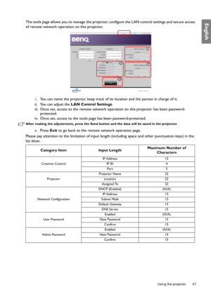 Page 47  47
  Using the projector
EnglishThe tools page allows you to manage the projector,  configure the LAN control settings and secure access 
of remote network operation on this projector.
i.You can name the projector, keep track of its location and the person in charge of it.
ii. You can adjust the  LAN Control Settings .
iii. Once set, access to the remote network op eration on this projector has been password-
protected.
iv. Once set, access to the tools pa ge has been password-protected.
After making...