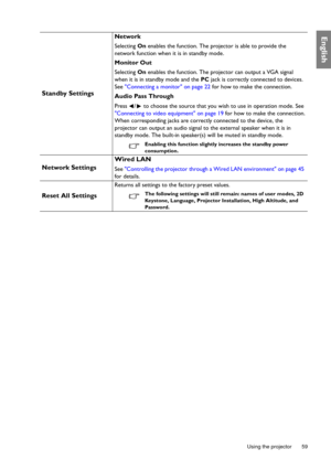 Page 59  59
  Using the projector
English
Standby Settings
Network
Selecting  On enables the function. The projector is able to provide the 
network function when it is in standby mode.
Monitor Out
Selecting  On enables the function. The projector can output a VGA signal 
when it is in standby mode and the  PC jack is correctly connected to devices. 
See Connecting a monitor on page 22  for how to make the connection.
Audio Pass Through
Press  /  to choose the source that you wish to use in operation mode. See...