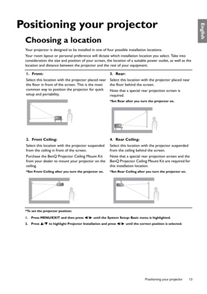 Page 13  13
  Positioning your projector
English
Positioning your projector
Choosing a location
Your projector is designed to be installed in  one of four possible installation locations.
Your room layout or personal preference will dictate which installation location you select. Take into 
consideration the size and position of your screen, th e location of a suitable power outlet, as well as the 
location and distance between the proj ector and the rest of your equipment.
*To set the projector position:
1....