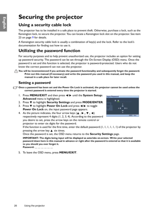 Page 2626 Using the projector  
EnglishSecuring the projector
Using a security cable lock
The projector has to be installed in a safe place to 
prevent theft. Otherwise, purchase a lock, such as the 
Kensington lock, to secure the projector. You can locate  a Kensington lock slot on the projector. See item 
23 on page 9 for details. 
A Kensington security cable lock is usually a combin ation of key(s) and the lock. Refer to the locks 
documentation for finding out how to use it.
Utilizing the password function...