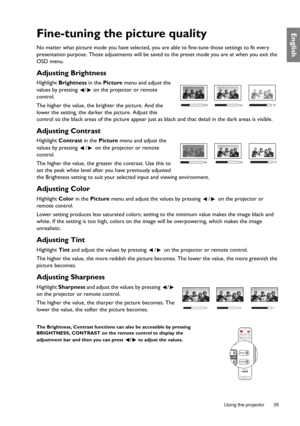Page 35  35
  Using the projector
EnglishFine-tuning the picture quality
No matter what picture mode you ha ve selected, you are able to fine-tune those settings to fit every 
presentation purpose. Those adjustments will be saved  to the preset mode you are at when you exit the 
OSD menu.
Adjusting Brightness
Highlight  Brightness  in the Picture  menu and adjust the 
values by pressing  /  on the projector or remote 
control.
The higher the value, the brighter the picture. And the 
lower the setting, the...
