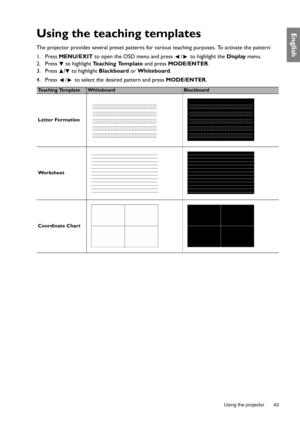 Page 43  43
  Using the projector
EnglishUsing the teaching templates
The projector provides several preset patterns for  various teaching purposes. To activate the pattern:
1. Press  MENU/EXIT  to open the OSD menu and press  /  to highlight the  Display menu.
2. Press  to highlight  Teaching Template and press MODE/ENTER .
3. Press  /  to highlight  Blackboard or Whiteboard .
4. Press  /  to select the desired pattern and press  MODE/ENTER.
Te a c h i n g  Te m p l a t eWhiteboardBlackboard
Letter Formation...