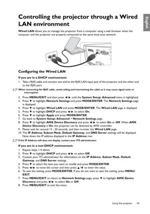 Page 45  45
  Using the projector
EnglishControlling the projector through a Wired 
LAN environment
Wired LAN  allows you to manage the projector from  a computer using a web browser when the 
computer and the projector are properly co nnected to the same local area network.
Configuring the Wired LAN
If you are in a DHCP environment:
1. Take a RJ45 cable and connect one end to the RJ45 LAN input jack of the projector and the other end 
to the RJ45 port.
When connecting the RJ45 cable, av oid coiling and...