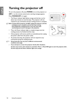 Page 5050 Using the projector  
EnglishTurning the projector off
To turn the projector off, press POWER
 ( ) on the projector or 
OFF    on the remote control and a warning message appears. 
Press  POWER /OFF  ( ) again.
•  The Power indicator light flashes orange and the fans run for  about two minutes to cool the lamp. The projector will not 
respond to any commands until the cooling process is complete.
After turning off the projector, do  NOT unplug the projector until the 
cooling process is complete an d...