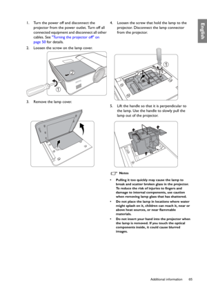Page 65  65
  Additional information
English1. Turn the power off and disconnect the 
projector from the power outlet. Turn off all 
connected equipment and disconnect all other 
cables. See  Turning the projector off on 
page 50  for details.
2. Loosen the screw on the lamp cover.
3. Remove the lamp cover.  4. Loosen the screw that hold the lamp to the 
projector. Disconnect the lamp connector 
from the projector.
5. Lift the handle so that  it is perpendicular to 
the lamp. Use the handle to slowly pull the...