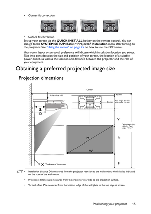 Page 15Positioning your projector 15 • Corner fit correction
• Surface fit correction
Set up your screen via the QUICK INSTALL hotkey on the remote control. You can 
also go to the SYSTEM SETUP: Basic > Projector Installation menu after turning on 
the projector. See Using the menus on page 25 on how to use the OSD menu.
Your room layout or personal preference will dictate which installation location you select. 
Take into consideration the size and position of your screen, the location of a suitable 
power...