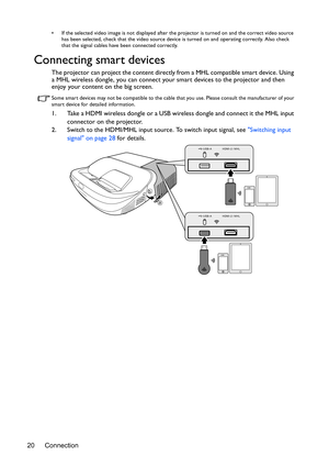 Page 20Connection 20
•  If the selected video image is not displayed after the projector is turned on and the correct video source 
has been selected, check that the video source device is turned on and operating correctly. Also check 
that the signal cables have been connected correctly.
Connecting smart devices
The projector can project the content directly from a MHL compatible smart device. Using 
a MHL wireless dongle, you can connect your smart devices to the projector and then 
enjoy your content on the...