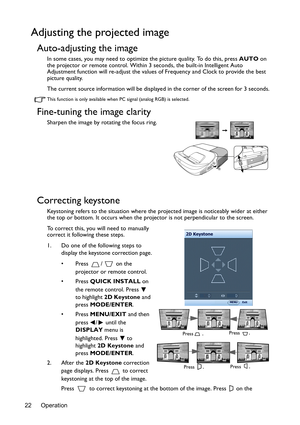 Page 22Operation
22
Adjusting the projected image
Auto-adjusting the image
In some cases, you may need to optimize the picture quality. To do this, press  AUTO on 
the projector or remote control. Within 3  seconds, the built-in Intelligent Auto 
Adjustment function will re-adj ust the values of Frequency and Clock to provide the best 
picture quality. 
The current source information will be displaye d in the corner of the screen for 3 seconds.
This function is only available when PC signal (analog RGB) is...