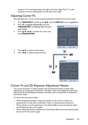 Page 23Operation 23 projector to correct keystoning at the right side of the image. Press  on the 
projector to correct keystoning at the left side of the image.
Adjusting Corner Fit
Manually adjust four corners of the image by setting the horizontal and vertical values.
1. Press MENU/EXIT and then press  /  until the DISPLAY menu is highlighted.
2. Press  to highlight Corner Fit and press 
MODE/ENTER. The Corner Fit correction 
page displays.
3. Press  / / /  to select one corner and 
press MODE/ENTER.
4....